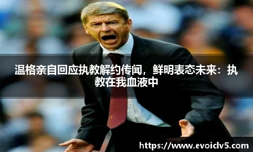 温格亲自回应执教解约传闻，鲜明表态未来：执教在我血液中