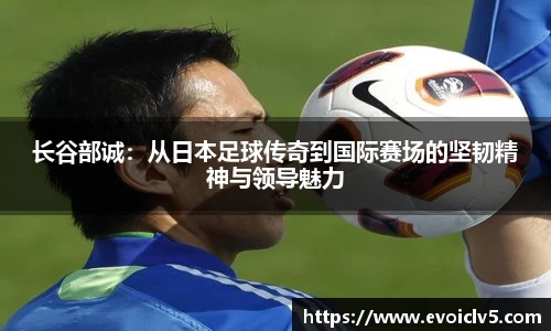 长谷部诚：从日本足球传奇到国际赛场的坚韧精神与领导魅力