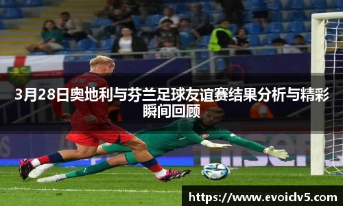3月28日奥地利与芬兰足球友谊赛结果分析与精彩瞬间回顾